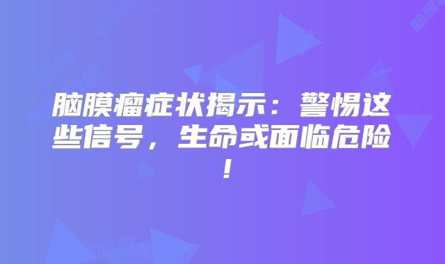 脑膜瘤症状揭示：警惕这些信号，生命或面临危险！