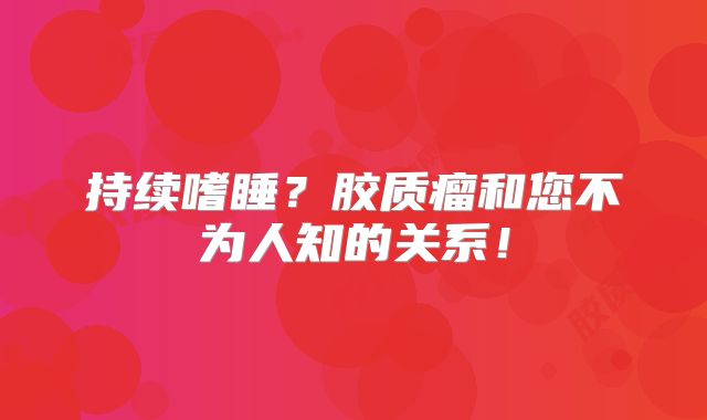 持续嗜睡？胶质瘤和您不为人知的关系！
