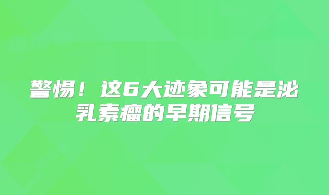 警惕！这6大迹象可能是泌乳素瘤的早期信号