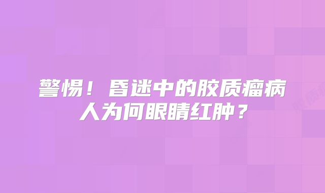警惕！昏迷中的胶质瘤病人为何眼睛红肿？