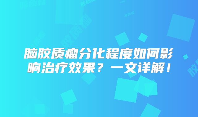 脑胶质瘤分化程度如何影响治疗效果？一文详解！