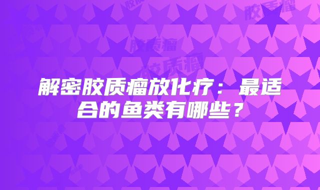 解密胶质瘤放化疗：最适合的鱼类有哪些？