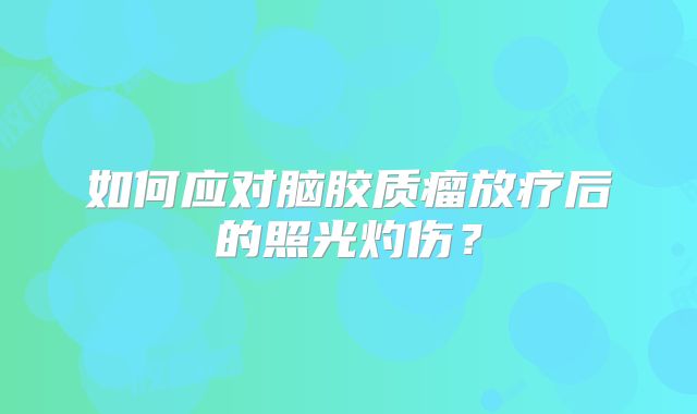 如何应对脑胶质瘤放疗后的照光灼伤？