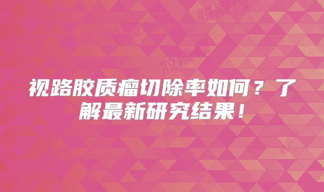 视路胶质瘤切除率如何？了解最新研究结果！
