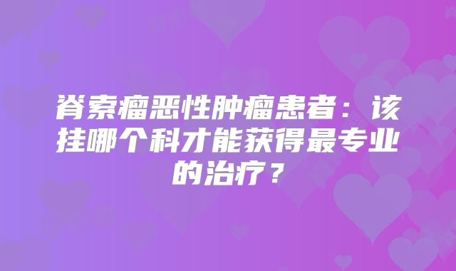 脊索瘤恶性肿瘤患者：该挂哪个科才能获得最专业的治疗？