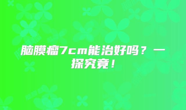脑膜瘤7cm能治好吗？一探究竟！