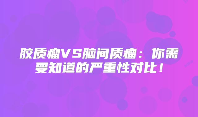 胶质瘤VS脑间质瘤：你需要知道的严重性对比！