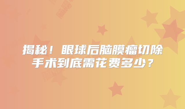 揭秘！眼球后脑膜瘤切除手术到底需花费多少？