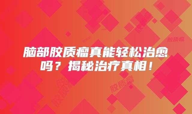 脑部胶质瘤真能轻松治愈吗？揭秘治疗真相！