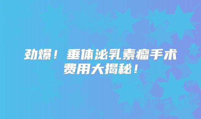 劲爆！垂体泌乳素瘤手术费用大揭秘！