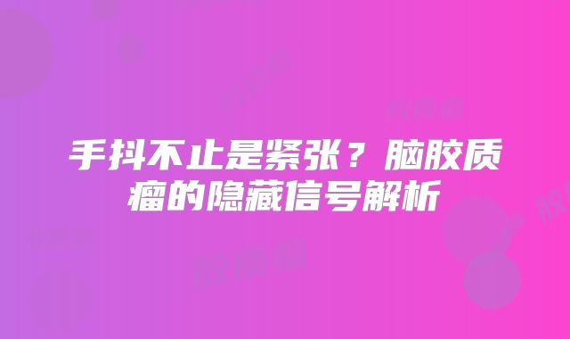 手抖不止是紧张？脑胶质瘤的隐藏信号解析