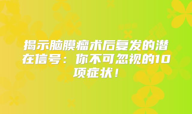 揭示脑膜瘤术后复发的潜在信号：你不可忽视的10项症状！