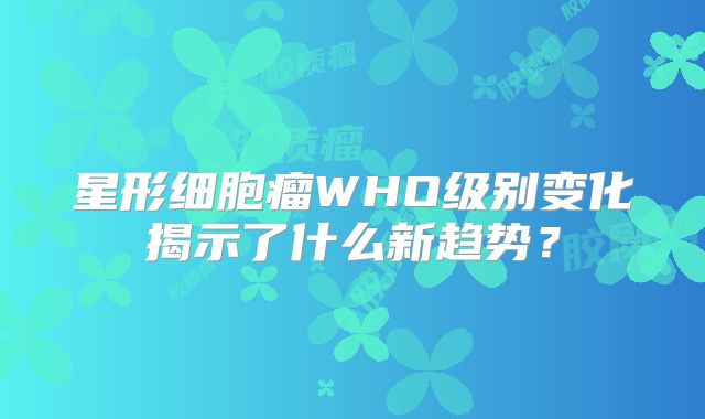 星形细胞瘤WHO级别变化揭示了什么新趋势？
