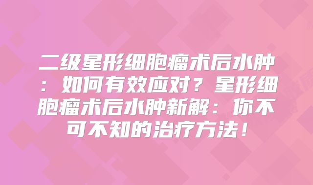 二级星形细胞瘤术后水肿：如何有效应对？星形细胞瘤术后水肿新解：你不可不知的治疗方法！