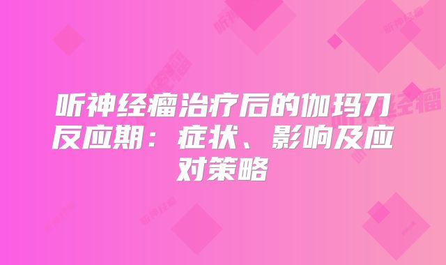 听神经瘤治疗后的伽玛刀反应期：症状、影响及应对策略