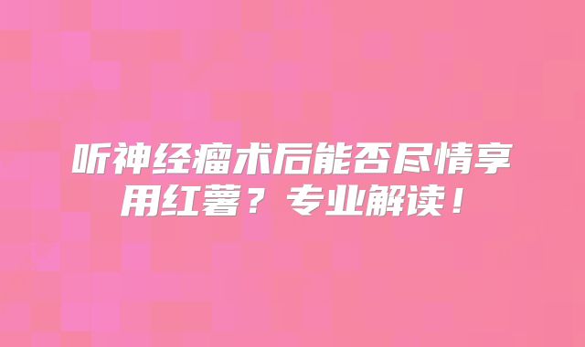 听神经瘤术后能否尽情享用红薯？专业解读！