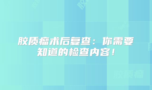 胶质瘤术后复查：你需要知道的检查内容！