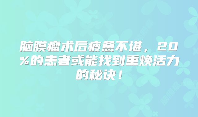 脑膜瘤术后疲惫不堪，20%的患者或能找到重焕活力的秘诀！