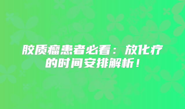 胶质瘤患者必看：放化疗的时间安排解析！