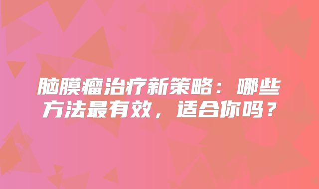 脑膜瘤治疗新策略：哪些方法最有效，适合你吗？