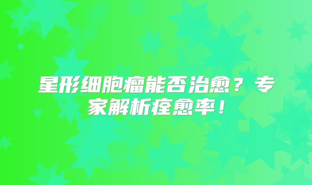 星形细胞瘤能否治愈？专家解析痊愈率！