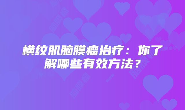 横纹肌脑膜瘤治疗：你了解哪些有效方法？