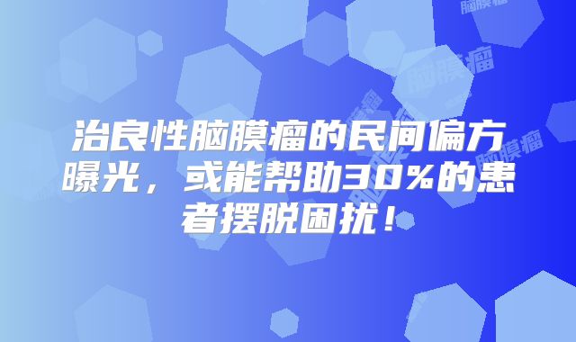 治良性脑膜瘤的民间偏方曝光，或能帮助30%的患者摆脱困扰！