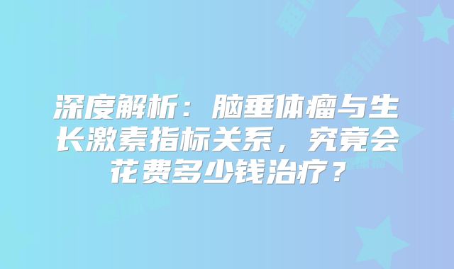 深度解析：脑垂体瘤与生长激素指标关系，究竟会花费多少钱治疗？