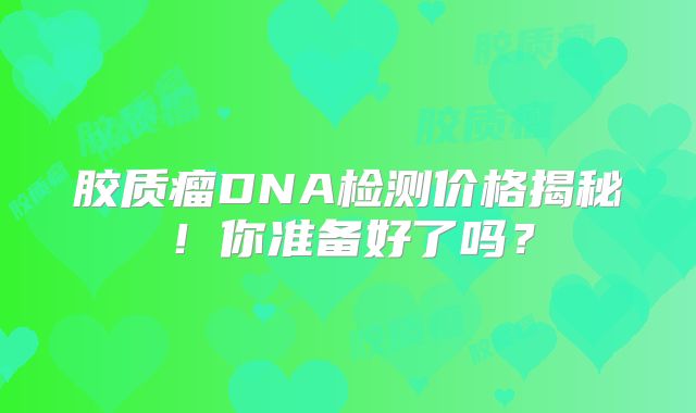 胶质瘤DNA检测价格揭秘！你准备好了吗？