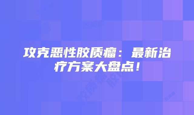 攻克恶性胶质瘤：最新治疗方案大盘点！