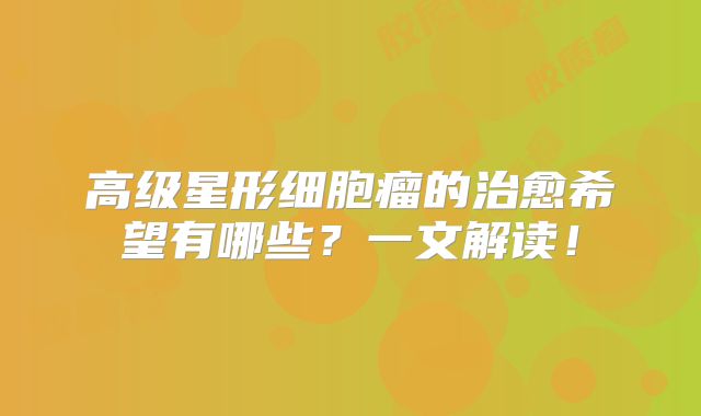 高级星形细胞瘤的治愈希望有哪些？一文解读！