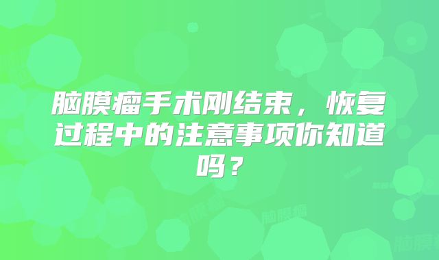脑膜瘤手术刚结束，恢复过程中的注意事项你知道吗？