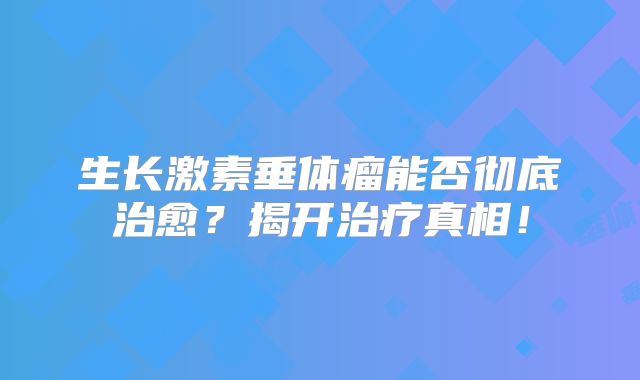 生长激素垂体瘤能否彻底治愈？揭开治疗真相！