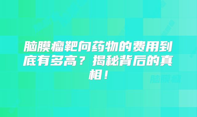 脑膜瘤靶向药物的费用到底有多高？揭秘背后的真相！