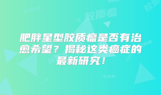 肥胖星型胶质瘤是否有治愈希望？揭秘这类癌症的最新研究！