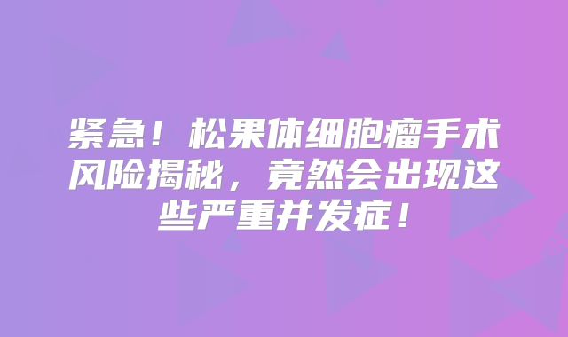 紧急！松果体细胞瘤手术风险揭秘，竟然会出现这些严重并发症！