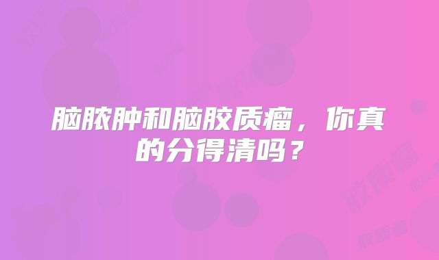 脑脓肿和脑胶质瘤，你真的分得清吗？
