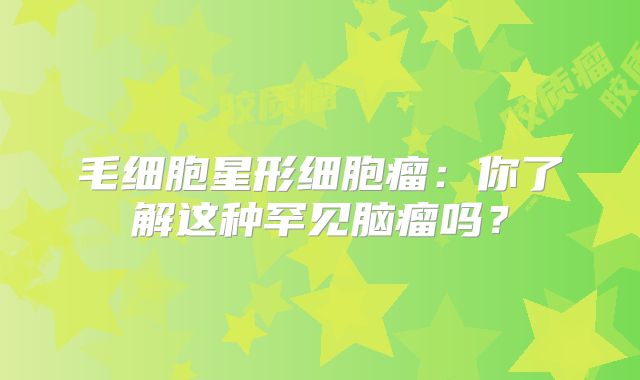 毛细胞星形细胞瘤：你了解这种罕见脑瘤吗？
