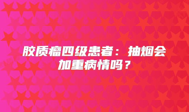 胶质瘤四级患者：抽烟会加重病情吗？