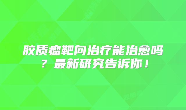 胶质瘤靶向治疗能治愈吗？最新研究告诉你！