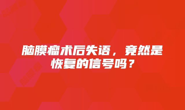 脑膜瘤术后失语，竟然是恢复的信号吗？