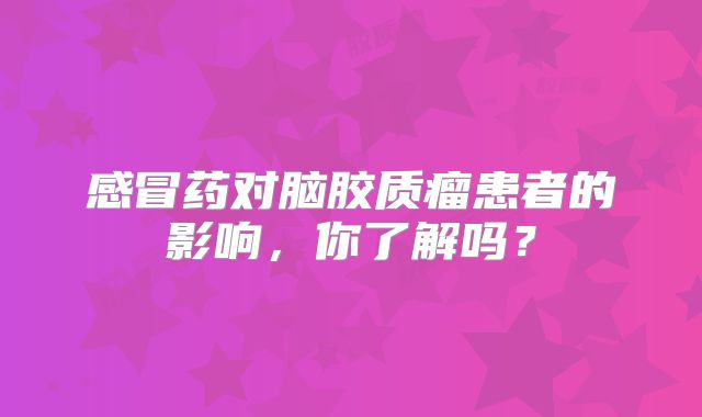 感冒药对脑胶质瘤患者的影响，你了解吗？