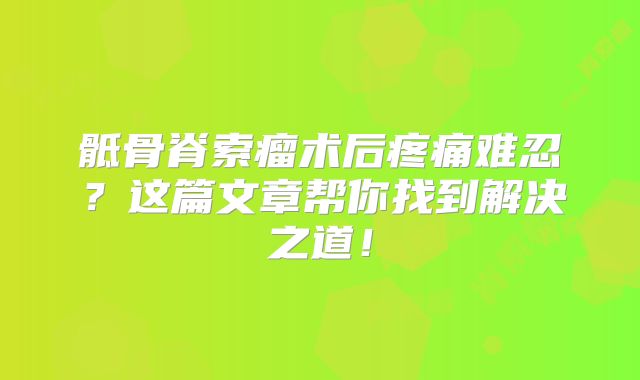 骶骨脊索瘤术后疼痛难忍？这篇文章帮你找到解决之道！