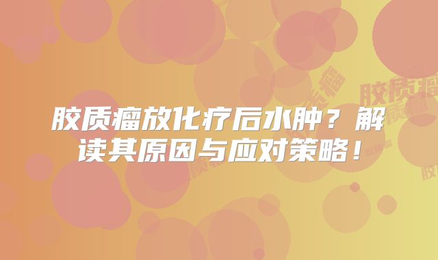 胶质瘤放化疗后水肿？解读其原因与应对策略！
