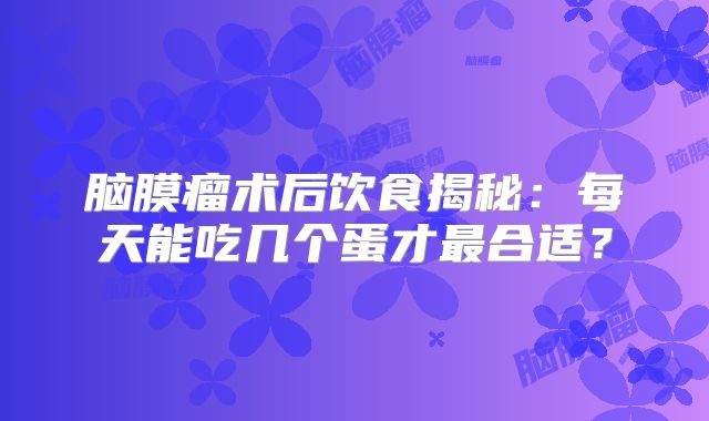 脑膜瘤术后饮食揭秘：每天能吃几个蛋才最合适？