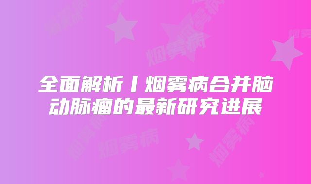 全面解析丨烟雾病合并脑动脉瘤的最新研究进展