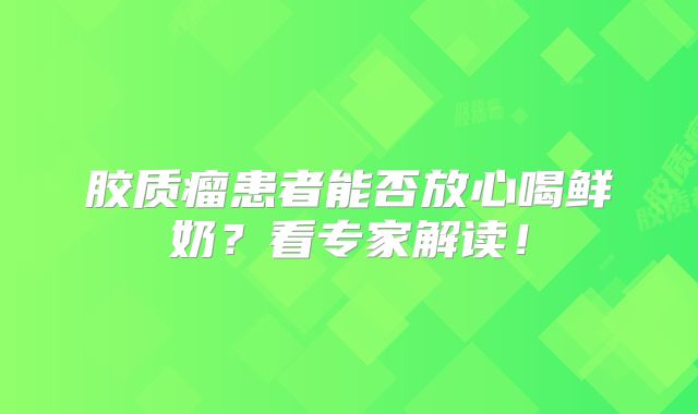 胶质瘤患者能否放心喝鲜奶？看专家解读！