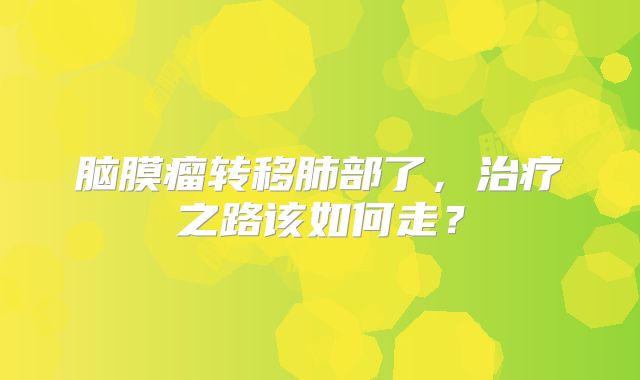脑膜瘤转移肺部了，治疗之路该如何走？