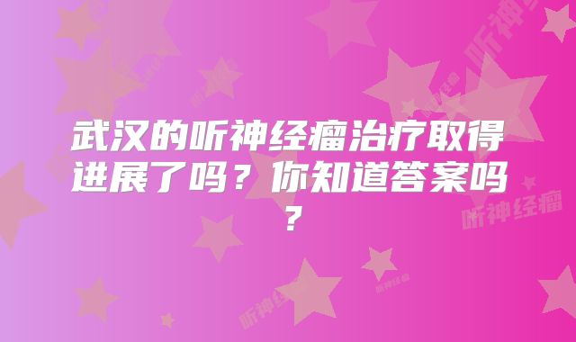武汉的听神经瘤治疗取得进展了吗？你知道答案吗？