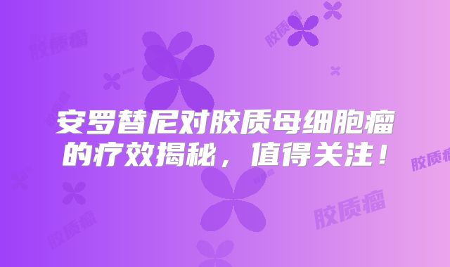 安罗替尼对胶质母细胞瘤的疗效揭秘，值得关注！